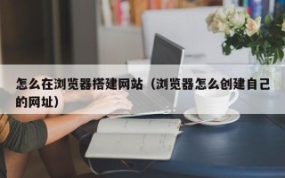 泰州怎么在浏览器搭建网站（浏览器怎么创建自己的网址）