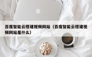 泰州百度智能云搭建视频网站（百度智能云搭建视频网站是什么）