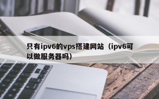 泰州只有ipv6的vps搭建网站（ipv6可以做服务器吗）