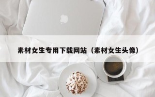 泰州素材女生专用下载网站（素材女生头像）